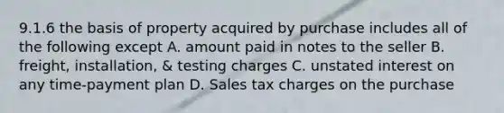 9.1.6 the basis of property acquired by purchase includes all of the following except A. amount paid in notes to the seller B. freight, installation, & testing charges C. unstated interest on any time-payment plan D. Sales tax charges on the purchase