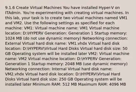 9.1.6 Create Virtual Machines You have installed Hyper-V on ITAdmin. You're experimenting with creating virtual machines. In this lab, your task is to create two virtual machines named VM1 and VM2. Use the following settings as specified for each machine: VM1: Virtual machine name: VM1 Virtual machine location: D:HYPERV Generation: Generation 1 Startup memory: 1024 MB (do not use dynamic memory) Networking connection: External Virtual hard disk name: VM1.vhdx Virtual hard disk location: D:HYPERVVirtual Hard Disks Virtual hard disk size: 50 GB Operating system will be installed later VM2: Virtual machine name: VM2 Virtual machine location: D:HYPERV Generation: Generation 1 Startup memory: 2048 MB (use dynamic memory) Networking connection: Internal Virtual hard disk name: VM2.vhdx Virtual hard disk location: D:HYPERVVirtual Hard Disks Virtual hard disk size: 250 GB Operating system will be installed later Minimum RAM: 512 MB Maximum RAM: 4096 MB