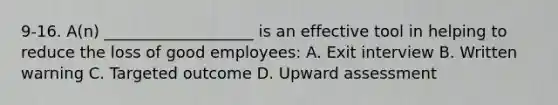 9-16. A(n) ___________________ is an effective tool in helping to reduce the loss of good employees: A. Exit interview B. Written warning C. Targeted outcome D. Upward assessment