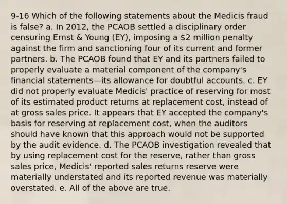 9-16 Which of the following statements about the Medicis fraud is false? a. In 2012, the PCAOB settled a disciplinary order censuring Ernst & Young (EY), imposing a 2 million penalty against the firm and sanctioning four of its current and former partners. b. The PCAOB found that EY and its partners failed to properly evaluate a material component of the company's financial statements—its allowance for doubtful accounts. c. EY did not properly evaluate Medicis' practice of reserving for most of its estimated product returns at replacement cost, instead of at gross sales price. It appears that EY accepted the company's basis for reserving at replacement cost, when the auditors should have known that this approach would not be supported by the audit evidence. d. The PCAOB investigation revealed that by using replacement cost for the reserve, rather than gross sales price, Medicis' reported sales returns reserve were materially understated and its reported revenue was materially overstated. e. All of the above are true.