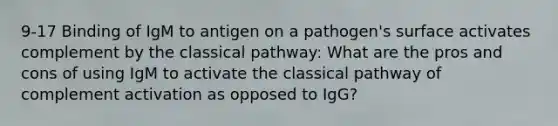 9-17 Binding of IgM to antigen on a pathogen's surface activates complement by the classical pathway: What are the pros and cons of using IgM to activate the classical pathway of complement activation as opposed to IgG?