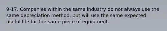 9-17. Companies within the same industry do not always use the same depreciation method, but will use the same expected useful life for the same piece of equipment.