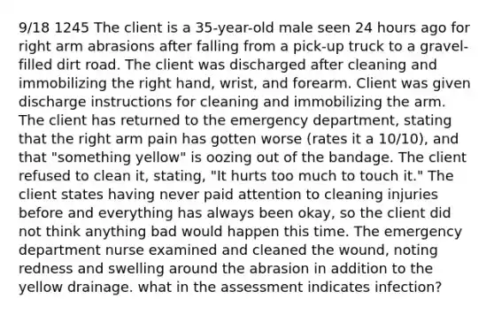 9/18 1245 The client is a 35-year-old male seen 24 hours ago for right arm abrasions after falling from a pick-up truck to a gravel-filled dirt road. The client was discharged after cleaning and immobilizing the right hand, wrist, and forearm. Client was given discharge instructions for cleaning and immobilizing the arm. The client has returned to the emergency department, stating that the right arm pain has gotten worse (rates it a 10/10), and that "something yellow" is oozing out of the bandage. The client refused to clean it, stating, "It hurts too much to touch it." The client states having never paid attention to cleaning injuries before and everything has always been okay, so the client did not think anything bad would happen this time. The emergency department nurse examined and cleaned the wound, noting redness and swelling around the abrasion in addition to the yellow drainage. what in the assessment indicates infection?