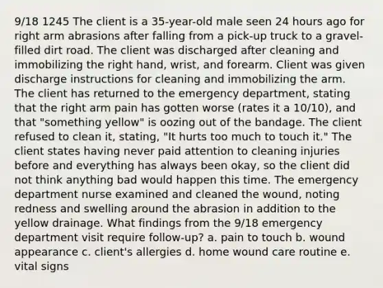 9/18 1245 The client is a 35-year-old male seen 24 hours ago for right arm abrasions after falling from a pick-up truck to a gravel-filled dirt road. The client was discharged after cleaning and immobilizing the right hand, wrist, and forearm. Client was given discharge instructions for cleaning and immobilizing the arm. The client has returned to the emergency department, stating that the right arm pain has gotten worse (rates it a 10/10), and that "something yellow" is oozing out of the bandage. The client refused to clean it, stating, "It hurts too much to touch it." The client states having never paid attention to cleaning injuries before and everything has always been okay, so the client did not think anything bad would happen this time. The emergency department nurse examined and cleaned the wound, noting redness and swelling around the abrasion in addition to the yellow drainage. What findings from the 9/18 emergency department visit require follow-up? a. pain to touch b. wound appearance c. client's allergies d. home wound care routine e. vital signs