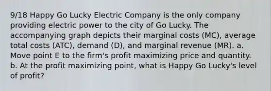 9/18 Happy Go Lucky Electric Company is the only company providing electric power to the city of Go Lucky. The accompanying graph depicts their marginal costs (MC), average total costs (ATC), demand (D), and marginal revenue (MR). a. Move point E to the firm's profit maximizing price and quantity. b. At the profit maximizing point, what is Happy Go Lucky's level of profit?