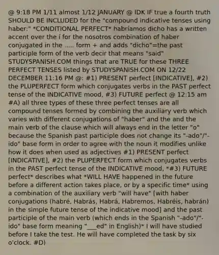 @ 9:18 PM 1/11 almost 1/12 JANUARY @ IDK IF true a fourth truth SHOULD BE INCLUDED for the "compound indicative tenses using haber:" *CONDITIONAL PERFECT* habríamos dicho has a written accent over the í for the nosotros combination of haber conjugated in the ..... form + and adds "dicho"=the past participle form of the verb decir that means "said" STUDYSPANISH.COM things that are TRUE for these THREE PERFECT TENSES listed by STUDYSPANISH.COM ON 12/22 DECEMBER 11:16 PM @: #1) PRESENT perfect [INDICATIVE], #2) the PLUPERFECT form which conjugates verbs in the PAST perfect tense of the INDICATIVE mood, #3) FUTURE perfect @ 12:15 am #A) all three types of these three perfect tenses are all compound tenses formed by combining the auxiliary verb which varies with different conjugations of "haber" and the and the main verb of the clause which will always end in the letter "o" because the Spanish past participle does not change its "-ado"/"-ido" base form in order to agree with the noun it modifies unlike how it does when used as adjectives #1) PRESENT perfect [INDICATIVE], #2) the PLUPERFECT form which conjugates verbs in the PAST perfect tense of the INDICATIVE mood, *#3) FUTURE perfect* describes what *WILL HAVE happened in the future before a different action takes place, or by a specific time* using a combination of the auxiliary verb "will have" [with haber conjugations (habré, Habrás, Habrá, Habremos, Habréis, habrán) in the simple future tense of the indicative mood] and the past participle of the main verb (which ends in the Spanish "-ado"/"-ido" base form meaning "___ed" in English)* I will have studied before I take the test. He will have completed the task by six o'clock. #D)