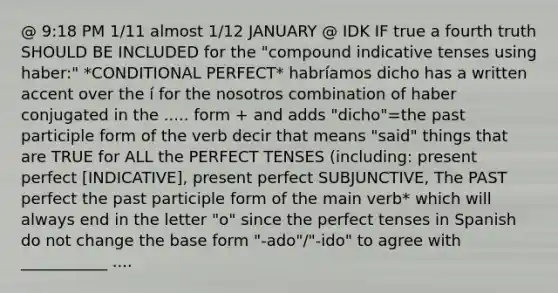 @ 9:18 PM 1/11 almost 1/12 JANUARY @ IDK IF true a fourth truth SHOULD BE INCLUDED for the "compound indicative tenses using haber:" *CONDITIONAL PERFECT* habríamos dicho has a written accent over the í for the nosotros combination of haber conjugated in the ..... form + and adds "dicho"=the past participle form of the verb decir that means "said" things that are TRUE for ALL the PERFECT TENSES (including: present perfect [INDICATIVE], present perfect SUBJUNCTIVE, The PAST perfect the past participle form of the main verb* which will always end in the letter "o" since the perfect tenses in Spanish do not change the base form "-ado"/"-ido" to agree with ___________ ....