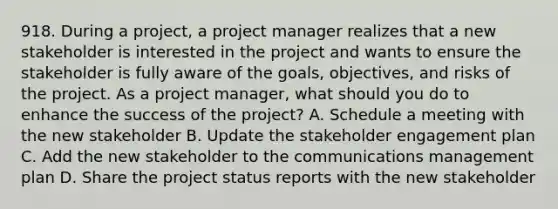 918. During a project, a project manager realizes that a new stakeholder is interested in the project and wants to ensure the stakeholder is fully aware of the goals, objectives, and risks of the project. As a project manager, what should you do to enhance the success of the project? A. Schedule a meeting with the new stakeholder B. Update the stakeholder engagement plan C. Add the new stakeholder to the communications management plan D. Share the project status reports with the new stakeholder