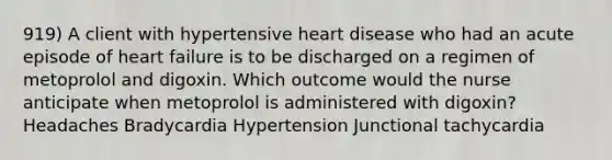 919) A client with hypertensive heart disease who had an acute episode of heart failure is to be discharged on a regimen of metoprolol and digoxin. Which outcome would the nurse anticipate when metoprolol is administered with digoxin? Headaches Bradycardia Hypertension Junctional tachycardia