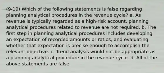 (9-19) Which of the following statements is false regarding planning analytical procedures in the revenue cycle? a. As revenue is typically regarded as a high-risk account, planning analytical procedures related to revenue are not required. b. The first step in planning analytical procedures includes developing an expectation of recorded amounts or ratios, and evaluating whether that expectation is precise enough to accomplish the relevant objective. c. <a href='https://www.questionai.com/knowledge/kx441dkQwF-trend-analysis' class='anchor-knowledge'>trend analysis</a> would not be appropriate as a planning analytical procedure in the revenue cycle. d. All of the above statements are false.