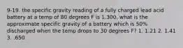 9-19. the specific gravity reading of a fully charged lead acid battery at a temp of 80 degrees F is 1.300. what is the approximate specific gravity of a battery which is 50% discharged when the temp drops to 30 degrees F? 1. 1.21 2. 1.41 3. .650