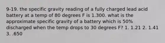 9-19. the specific gravity reading of a fully charged lead acid battery at a temp of 80 degrees F is 1.300. what is the approximate specific gravity of a battery which is 50% discharged when the temp drops to 30 degrees F? 1. 1.21 2. 1.41 3. .650