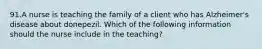 91.A nurse is teaching the family of a client who has Alzheimer's disease about donepezil. Which of the following information should the nurse include in the teaching?