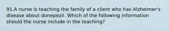 91.A nurse is teaching the family of a client who has Alzheimer's disease about donepezil. Which of the following information should the nurse include in the teaching?