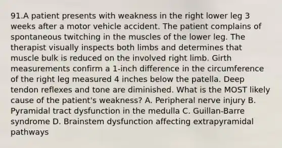 91.A patient presents with weakness in the right lower leg 3 weeks after a motor vehicle accident. The patient complains of spontaneous twitching in the muscles of the lower leg. The therapist visually inspects both limbs and determines that muscle bulk is reduced on the involved right limb. Girth measurements confirm a 1-inch difference in the circumference of the right leg measured 4 inches below the patella. Deep tendon reflexes and tone are diminished. What is the MOST likely cause of the patient's weakness? A. Peripheral nerve injury B. Pyramidal tract dysfunction in the medulla C. Guillan-Barre syndrome D. Brainstem dysfunction affecting extrapyramidal pathways