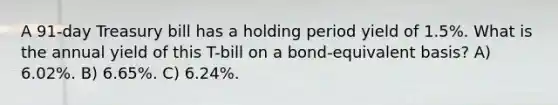 A 91-day Treasury bill has a holding period yield of 1.5%. What is the annual yield of this T-bill on a bond-equivalent basis? A) 6.02%. B) 6.65%. C) 6.24%.