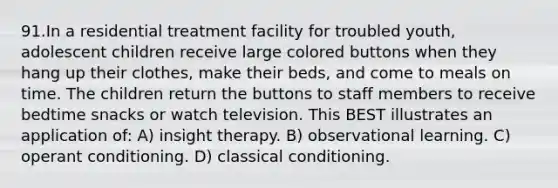 91.In a residential treatment facility for troubled youth, adolescent children receive large colored buttons when they hang up their clothes, make their beds, and come to meals on time. The children return the buttons to staff members to receive bedtime snacks or watch television. This BEST illustrates an application of: A) insight therapy. B) observational learning. C) operant conditioning. D) classical conditioning.