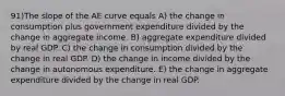 91)The slope of the AE curve equals A) the change in consumption plus government expenditure divided by the change in aggregate income. B) aggregate expenditure divided by real GDP. C) the change in consumption divided by the change in real GDP. D) the change in income divided by the change in autonomous expenditure. E) the change in aggregate expenditure divided by the change in real GDP.