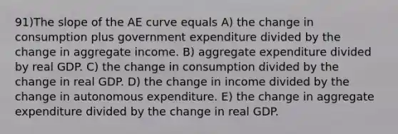 91)The slope of the AE curve equals A) the change in consumption plus government expenditure divided by the change in aggregate income. B) aggregate expenditure divided by real GDP. C) the change in consumption divided by the change in real GDP. D) the change in income divided by the change in autonomous expenditure. E) the change in aggregate expenditure divided by the change in real GDP.