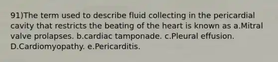 91)The term used to describe fluid collecting in the pericardial cavity that restricts the beating of the heart is known as a.Mitral valve prolapses. b.cardiac tamponade. c.Pleural effusion. D.Cardiomyopathy. e.Pericarditis.