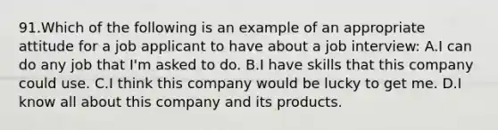 91.Which of the following is an example of an appropriate attitude for a job applicant to have about a job interview: A.I can do any job that I'm asked to do. B.I have skills that this company could use. C.I think this company would be lucky to get me. D.I know all about this company and its products.