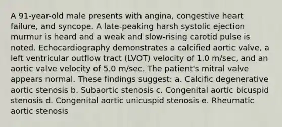 A 91-year-old male presents with angina, congestive heart failure, and syncope. A late-peaking harsh systolic ejection murmur is heard and a weak and slow-rising carotid pulse is noted. Echocardiography demonstrates a calcified aortic valve, a left ventricular outflow tract (LVOT) velocity of 1.0 m/sec, and an aortic valve velocity of 5.0 m/sec. The patient's mitral valve appears normal. These findings suggest: a. Calcific degenerative aortic stenosis b. Subaortic stenosis c. Congenital aortic bicuspid stenosis d. Congenital aortic unicuspid stenosis e. Rheumatic aortic stenosis