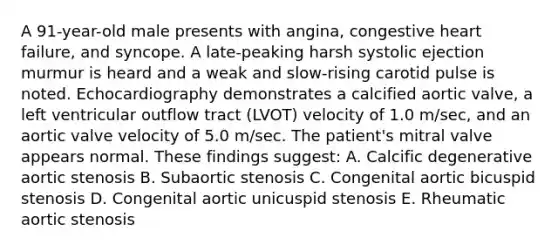 A 91-year-old male presents with angina, congestive heart failure, and syncope. A late-peaking harsh systolic ejection murmur is heard and a weak and slow-rising carotid pulse is noted. Echocardiography demonstrates a calcified aortic valve, a left ventricular outflow tract (LVOT) velocity of 1.0 m/sec, and an aortic valve velocity of 5.0 m/sec. The patient's mitral valve appears normal. These findings suggest: A. Calcific degenerative aortic stenosis B. Subaortic stenosis C. Congenital aortic bicuspid stenosis D. Congenital aortic unicuspid stenosis E. Rheumatic aortic stenosis