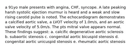 a 91yo male presents with angina, CHF, syncope. A late peaking harsh systolic ejection murmur is heard and a weak and slow rising carotid pulse is noted. The echocardiogram demonstrates a calcified aortic valve, a LVOT velocity of 1.0m/s, and an aortic valve velocity of 5.0m/s. The pts mitral valve appears normal. These findings suggest: a. calcific degenerative aortic sclerosis b. subaortic stenosis c. congenital aortic bicuspid stenosis d. congenital aortic unicuspid stenosis e. rheumatic aortic stenosis