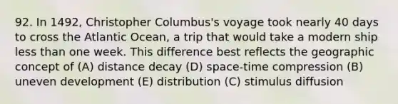 92. In 1492, Christopher Columbus's voyage took nearly 40 days to cross the Atlantic Ocean, a trip that would take a modern ship less than one week. This difference best reflects the geographic concept of (A) distance decay (D) space-time compression (B) uneven development (E) distribution (C) stimulus diffusion