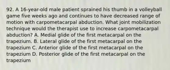 92. A 16-year-old male patient sprained his thumb in a volleyball game five weeks ago and continues to have decreased range of motion with carpometacarpal abduction. What joint mobilization technique would the therapist use to increase carpometacarpal abduction? A. Medial glide of the first metacarpal on the trapezium. B. Lateral glide of the first metacarpal on the trapezium C. Anterior glide of the first metacarpal on the trapezium D. Posterior glide of the first metacarpal on the trapezium