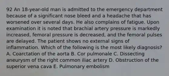 92 An 18-year-old man is admitted to the emergency department because of a significant nose bleed and a headache that has worsened over several days. He also complains of fatigue. Upon examination it is noted that brachial artery pressure is markedly increased, femoral pressure is decreased, and the femoral pulses are delayed. The patient shows no external signs of inflammation. Which of the following is the most likely diagnosis? A. Coarctation of the aorta B. Cor pulmonale C. Dissecting aneurysm of the right common iliac artery D. Obstruction of the superior vena cava E. Pulmonary embolism