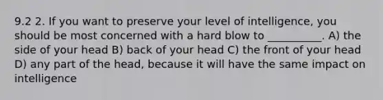 9.2 2. If you want to preserve your level of intelligence, you should be most concerned with a hard blow to __________. A) the side of your head B) back of your head C) the front of your head D) any part of the head, because it will have the same impact on intelligence