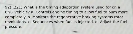 92) (221) What is the timing adaptation system used for on a CNG vehicle? a. Controls engine timing to allow fuel to burn more completely. b. Monitors the regenerative braking systems rotor revolutions. c. Sequences when fuel is injected. d. Adjust the fuel pressure.