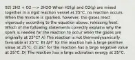 92) 2H2 + O2 —> 2H2O When H2(g) and O2(g) are mixed together in a rigid reaction vessel at 25°C, no reaction occurs. When the mixture is sparked, however, the gases react vigorously according to the equation above, releasing heat. Which of the following statements correctly explains why the spark is needed for the reaction to occur when the gases are originally at 25°C? A) The reaction is not thermodynamically favorable at 25°C. B) ΔH° for the reaction has a large positive value at 25°C. C) ΔS° for the reaction has a large negative value at 25°C. D) The reaction has a large activation energy at 25°C.