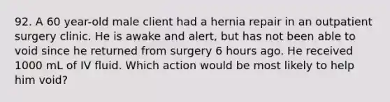 92. A 60 year-old male client had a hernia repair in an outpatient surgery clinic. He is awake and alert, but has not been able to void since he returned from surgery 6 hours ago. He received 1000 mL of IV fluid. Which action would be most likely to help him void?