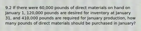 9.2 If there were 60,000 pounds of direct materials on hand on January 1, 120,000 pounds are desired for inventory at January 31, and 410,000 pounds are required for January production, how many pounds of direct materials should be purchased in January?