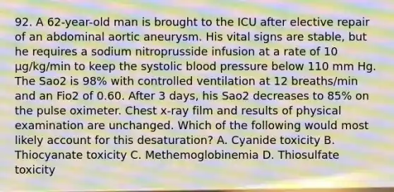 92. A 62-year-old man is brought to the ICU after elective repair of an abdominal aortic aneurysm. His vital signs are stable, but he requires a sodium nitroprusside infusion at a rate of 10 μg/kg/min to keep the systolic blood pressure below 110 mm Hg. The Sao2 is 98% with controlled ventilation at 12 breaths/min and an Fio2 of 0.60. After 3 days, his Sao2 decreases to 85% on the pulse oximeter. Chest x-ray film and results of physical examination are unchanged. Which of the following would most likely account for this desaturation? A. Cyanide toxicity B. Thiocyanate toxicity C. Methemoglobinemia D. Thiosulfate toxicity