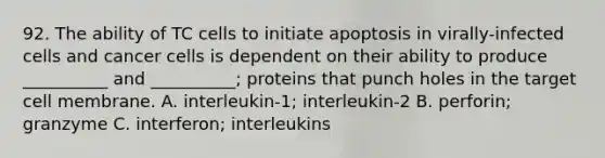 92. The ability of TC cells to initiate apoptosis in virally-infected cells and cancer cells is dependent on their ability to produce __________ and __________; proteins that punch holes in the target cell membrane. A. interleukin-1; interleukin-2 B. perforin; granzyme C. interferon; interleukins