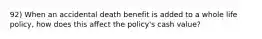 92) When an accidental death benefit is added to a whole life policy, how does this affect the policy's cash value?