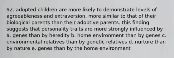 92. adopted children are more likely to demonstrate levels of agreeableness and extraversion, more similar to that of their biological parents than their adoptive parents. this finding suggests that personality traits are more strongly influenced by a. genes than by heredity b. home environment than by genes c. environmental relatives than by genetic relatives d. nurture than by nature e. genes than by the home environment