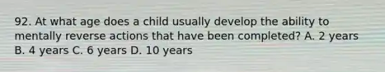 92. At what age does a child usually develop the ability to mentally reverse actions that have been completed? A. 2 years B. 4 years C. 6 years D. 10 years