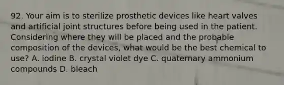 92. Your aim is to sterilize prosthetic devices like heart valves and artificial joint structures before being used in the patient. Considering where they will be placed and the probable composition of the devices, what would be the best chemical to use? A. iodine B. crystal violet dye C. quaternary ammonium compounds D. bleach