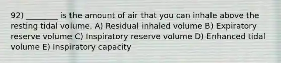 92) ________ is the amount of air that you can inhale above the resting tidal volume. A) Residual inhaled volume B) Expiratory reserve volume C) Inspiratory reserve volume D) Enhanced tidal volume E) Inspiratory capacity