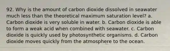 92. Why is the amount of carbon dioxide dissolved in seawater much less than the theoretical maximum saturation level? a. Carbon dioxide is very soluble in water. b. Carbon dioxide is able to form a weak acid when combined with seawater. c. Carbon dioxide is quickly used by photosynthetic organisms. d. Carbon dioxide moves quickly from the atmosphere to the ocean.