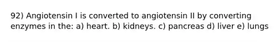 92) Angiotensin I is converted to angiotensin II by converting enzymes in the: a) heart. b) kidneys. c) pancreas d) liver e) lungs