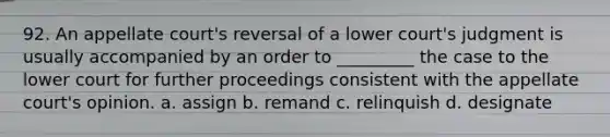 92. An appellate court's reversal of a lower court's judgment is usually accompanied by an order to _________ the case to the lower court for further proceedings consistent with the appellate court's opinion. a. assign b. remand c. relinquish d. designate