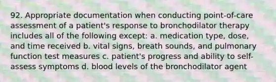 92. Appropriate documentation when conducting point-of-care assessment of a patient's response to bronchodilator therapy includes all of the following except: a. medication type, dose, and time received b. vital signs, breath sounds, and pulmonary function test measures c. patient's progress and ability to self-assess symptoms d. blood levels of the bronchodilator agent