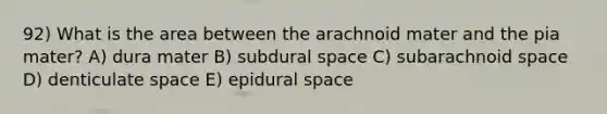 92) What is the area between the arachnoid mater and the pia mater? A) dura mater B) subdural space C) subarachnoid space D) denticulate space E) epidural space