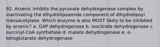 92. Arsenic inhibits the pyruvate dehydrogenase complex by inactivating the dihydrolipoamide component of dihydrolipoyl transacetylase. Which enzyme is also MOST likely to be inhibited by arsenic? a. GAP dehydrogenase b. isocitrate dehydrogenase c. succinyl-CoA synthetase d. malate dehydrogenase e. α-ketoglutarate dehydrogenase