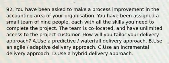 92. You have been asked to make a process improvement in the accounting area of your organisation. You have been assigned a small team of nine people, each with all the skills you need to complete the project. The team is co-located, and have unlimited access to the project customer. How will you tailor your delivery approach? A.Use a predictive / waterfall delivery approach. B.Use an agile / adaptive delivery approach. C.Use an incremental delivery approach. D.Use a hybrid delivery approach.